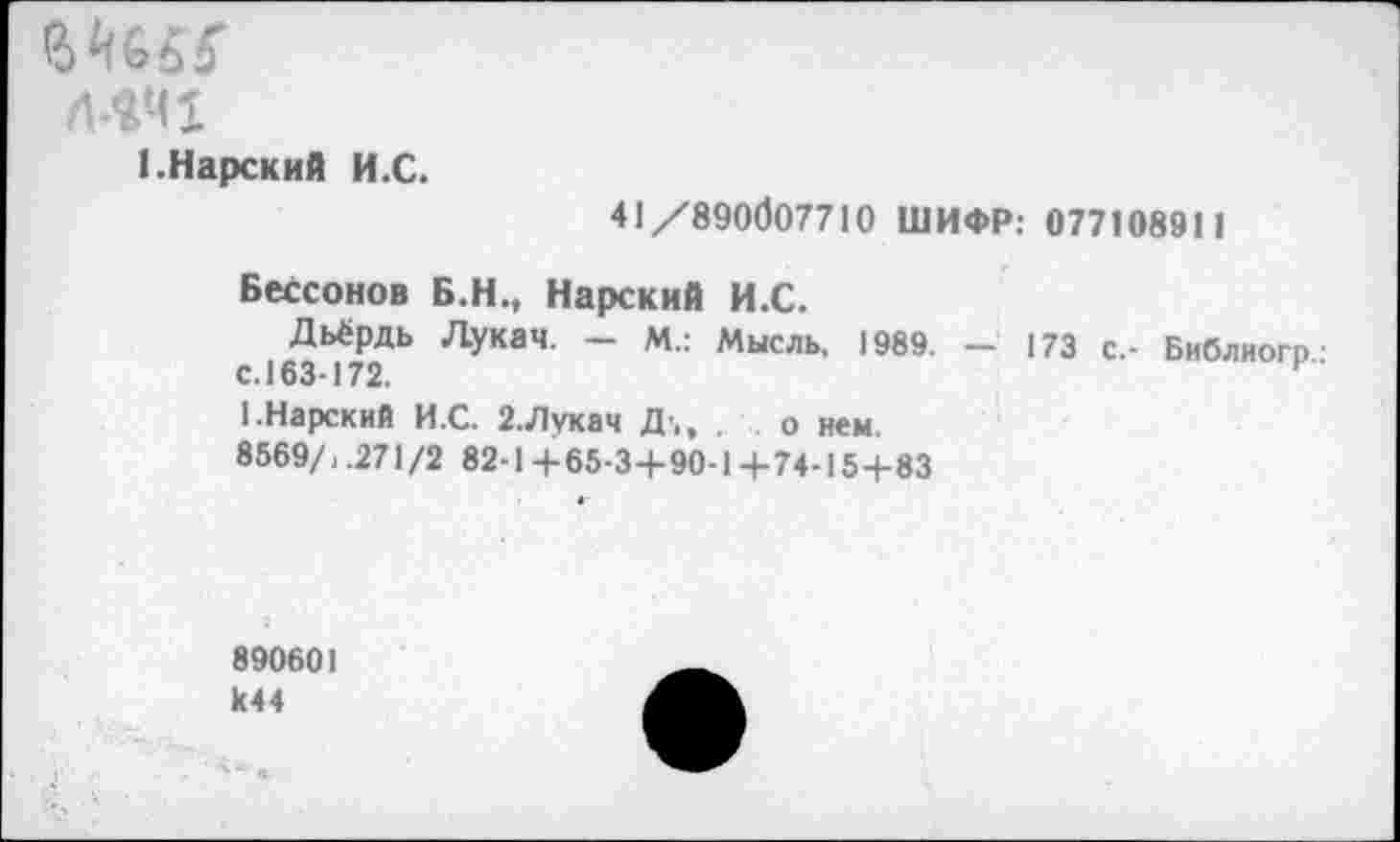 ﻿Л4Ч1
1. Нарский И.С.
41/890007710 ШИФР: 07710891 1
Бессонов Б.Н., Нарский И.С.
Дьёрдь Лукач. — М.: Мысль, 1989. — 173 с.- Библиогр■ с. 163-172.
1.Нарский И.С. 2.Лукач Д’,, . о нем.
8569/, .271/2 82-1 +65-3+90-1 +74-15+83
890601 1(44